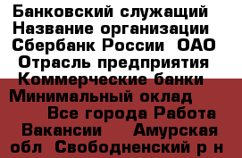 Банковский служащий › Название организации ­ Сбербанк России, ОАО › Отрасль предприятия ­ Коммерческие банки › Минимальный оклад ­ 14 000 - Все города Работа » Вакансии   . Амурская обл.,Свободненский р-н